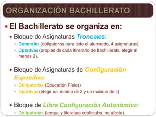  El Bachillerato se organiza en:
 Bloque de Asignaturas Troncales:
 Generales (obligatorias para todo el alumnado, 4 asignaturas).
 Optativas (propias de cada itinerario de Bachillerato, elegir al
menos 2).
 Bloque de Asignaturas de Configuración
Especifica:
 Obligatorias (Educación Física)
 Optativas (elegir un mínimo de 2 y un máximo de 3)
 Bloque de Libre Configuración Autonómica:
 Obligatorias (lengua y literatura cooficiales, no afecta).
ORGANIZACIÓN BACHILLERATO
 
