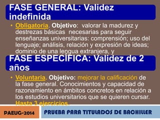 FASE GENERAL: Validez
indefinida
• Obligatoria. Objetivo: valorar la madurez y
destrezas básicas necesarias para seguir
enseñanzas universitarias: comprensión; uso del
lenguaje; análisis, relación y expresión de ideas;
dominio de una lengua extranjera, y
conocimientos básicos. 4 ejercicios.
FASE ESPECÍFICA: Validez de 2

años
• Voluntaria. Objetivo: mejorar la calificación de
la fase general. Conocimientos y capacidad de
razonamiento en ámbitos concretos en relación a
los estudios universitarios que se quieren cursar.
Hasta 3 ejercicios.
PRUEBA PARA TITULADOS DE BACHILLER
PAEUG-2014

 