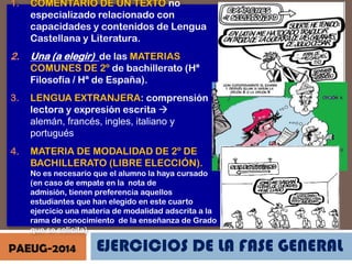 1.

COMENTARIO DE UN TEXTO no
especializado relacionado con
capacidades y contenidos de Lengua
Castellana y Literatura.

2.

Una (a elegir) de las MATERIAS
COMUNES DE 2º de bachillerato (Hª
Filosofía / Hª de España).

3.

LENGUA EXTRANJERA: comprensión
lectora y expresión escrita 
alemán, francés, ingles, italiano y
portugués

4.

MATERIA DE MODALIDAD DE 2º DE
BACHILLERATO (LIBRE ELECCIÓN).
No es necesario que el alumno la haya cursado
(en caso de empate en la nota de
admisión, tienen preferencia aquellos
estudiantes que han elegido en este cuarto
ejercicio una materia de modalidad adscrita a la
rama de conocimiento de la enseñanza de Grado
que se solicita)

PAEUG-2014

EJERCICIOS DE LA FASE GENERAL

 