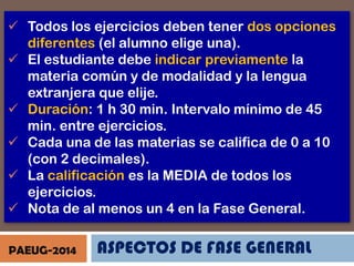  Todos los ejercicios deben tener dos opciones
diferentes (el alumno elige una).
 El estudiante debe indicar previamente la
materia común y de modalidad y la lengua
extranjera que elije.
 Duración: 1 h 30 min. Intervalo mínimo de 45
min. entre ejercicios.
 Cada una de las materias se califica de 0 a 10
(con 2 decimales).
 La calificación es la MEDIA de todos los
ejercicios.
 Nota de al menos un 4 en la Fase General.
PAEUG-2014

ASPECTOS DE FASE GENERAL

 