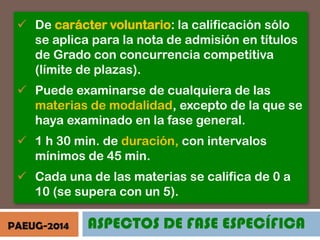  De carácter voluntario: la calificación sólo
se aplica para la nota de admisión en títulos
de Grado con concurrencia competitiva
(límite de plazas).
 Puede examinarse de cualquiera de las
materias de modalidad, excepto de la que se
haya examinado en la fase general.
 1 h 30 min. de duración, con intervalos
mínimos de 45 min.
 Cada una de las materias se califica de 0 a
10 (se supera con un 5).
PAEUG-2014

ASPECTOS DE FASE ESPECÍFICA

 