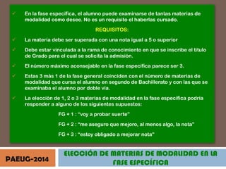

En la fase específica, el alumno puede examinarse de tantas materias de
modalidad como desee. No es un requisito el haberlas cursado.

REQUISITOS:


La materia debe ser superada con una nota igual a 5 o superior



Debe estar vinculada a la rama de conocimiento en que se inscribe el titulo
de Grado para el cual se solicita la admisión.



El número máximo aconsejable en la fase específica parece ser 3.



Estas 3 más 1 de la fase general coinciden con el número de materias de
modalidad que cursa el alumno en segundo de Bachillerato y con las que se
examinaba el alumno por doble vía.



La elección de 1, 2 o 3 materias de modalidad en la fase específica podría
responder a alguno de los siguientes supuestos:
FG + 1 : “voy a probar suerte”
FG + 2 : “me aseguro que mejoro, al menos algo, la nota”
FG + 3 : “estoy obligado a mejorar nota”

PAEUG-2014

ELECCIÓN DE MATERIAS DE MODALIDAD EN LA
FASE ESPECÍFICA

 