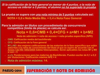Si la calificación de la fase general es menor de 4 puntos, o la nota de
acceso es inferior a 5 puntos, el alumno no ha superado la prueba.
La prueba se supera con una nota mínima de 5 puntos calculada así:
NOTA = 0,6 x Nota Media Bto. + 0,4 x Nota Fase General
Para la admisión en títulos con procedimiento de concurrencia
competitiva (límite de plazas) se calcula así:

Nota = 0,6×CMB + 0,4×CFG + a×M1 + b×M2
Nota de admisión = nota de acceso + nota prueba específica (NPE)








CMB: Calificación media del bachillerato
CFG: Calificación de la Fase general
M1 y M2: dos mejores calificaciones de las materias de la fase específica que estén
adscritas a la rama de conocimiento del título al que se aspire de acuerdo con el
Anexo I del RD 1892/2008 (tablas fotocopiadas). Serán aplicables las notas M1 y M2
si son ≥ 5
a y b: Ponderaciones para las materias de Bachillerato. Pueden oscilar de 0,1 a 0,2
por titulaciones. Calificación máxima NPE = 4

Nota de admisión máxima: 14.

PAEUG-2014

SUPERACIÓN Y NOTA DE ADMISIÓN

 