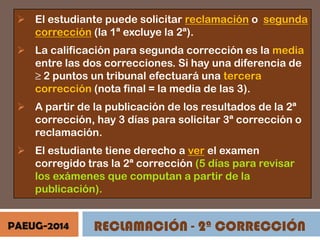  El estudiante puede solicitar reclamación o segunda
corrección (la 1ª excluye la 2ª).
 La calificación para segunda corrección es la media
entre las dos correcciones. Si hay una diferencia de
≥ 2 puntos un tribunal efectuará una tercera
corrección (nota final = la media de las 3).
 A partir de la publicación de los resultados de la 2ª
corrección, hay 3 días para solicitar 3ª corrección o
reclamación.
 El estudiante tiene derecho a ver el examen
corregido tras la 2ª corrección (5 días para revisar
los exámenes que computan a partir de la
publicación).
PAEUG-2014

RECLAMACIÓN - 2ª CORRECCIÓN

 