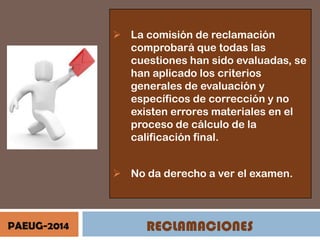  La comisión de reclamación
comprobará que todas las
cuestiones han sido evaluadas, se
han aplicado los criterios
generales de evaluación y
específicos de corrección y no
existen errores materiales en el
proceso de cálculo de la
calificación final.

 No da derecho a ver el examen.

PAEUG-2014

RECLAMACIONES

 