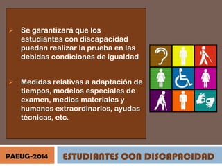 Se garantizará que los
estudiantes con discapacidad
puedan realizar la prueba en las
debidas condiciones de igualdad
 Medidas relativas a adaptación de
tiempos, modelos especiales de
examen, medios materiales y
humanos extraordinarios, ayudas
técnicas, etc.

PAEUG-2014

ESTUDIANTES CON DISCAPACIDAD

 