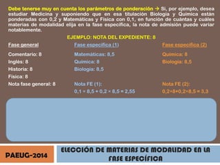 Debe tenerse muy en cuenta los parámetros de ponderación  Si, por ejemplo, desea
estudiar Medicina y suponiendo que en esa titulación Biología y Química están
ponderadas con 0,2 y Matemáticas y Física con 0,1, en función de cuántas y cuáles
materias de modalidad elija en la fase específica, la nota de admisión puede variar
notablemente.
EJEMPLO: NOTA DEL EXPEDIENTE: 8
Fase general

Fase específica (1)

Fase específica (2)

Comentario: 8

Matemáticas: 8,5

Química: 8

Inglés: 8

Química: 8

Biología: 8,5

Historia: 8

Biología: 8,5

Física: 8
Nota fase general: 8

Nota FE (1):

Nota FE (2):

0,1 × 8,5 + 0,2 × 8,5 = 2,55

0,2×8+0,2×8,5 = 3,3

8
Nota admisión (1): 8 + 2,55 = 10,55
Nota admisión (2): 8 + 3,30 = 11,30
Nota acceso: 0,4 × 8 + 0,6 × 8 =

Si sólo se presenta a dos, mejora la nota

PAEUG-2014

ELECCIÓN DE MATERIAS DE MODALIDAD EN LA
FASE ESPECÍFICA

 