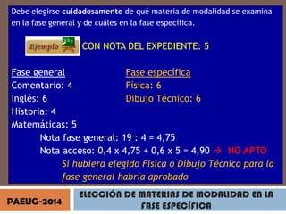 Debe elegirse cuidadosamente de qué materia de modalidad se examina
en la fase general y de cuáles en la fase específica.

CON NOTA DEL EXPEDIENTE: 5
Fase general
Fase específica
Comentario: 4
Física: 6
Inglés: 6
Dibujo Técnico: 6
Historia: 4
Matemáticas: 5
Nota fase general: 19 : 4 = 4,75
Nota acceso: 0,4 x 4,75 + 0,6 x 5 = 4,90  NO APTO
Si hubiera elegido Física o Dibujo Técnico para la
fase general habría aprobado
PAEUG-2014

ELECCIÓN DE MATERIAS DE MODALIDAD EN LA
FASE ESPECÍFICA

 