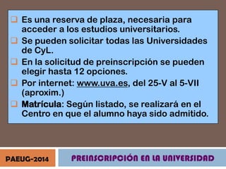  Es una reserva de plaza, necesaria para
acceder a los estudios universitarios.
 Se pueden solicitar todas las Universidades
de CyL.
 En la solicitud de preinscripción se pueden
elegir hasta 12 opciones.
 Por internet: www.uva.es, del 25-V al 5-VII
(aproxim.)
 Matrícula: Según listado, se realizará en el
Centro en que el alumno haya sido admitido.

PAEUG-2014

PREINSCRIPCIÓN EN LA UNIVERSIDAD

 