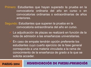 Primero: Estudiantes que hayan superado la prueba en la
convocatoria ordinaria del año en curso o en
convocatorias ordinarias o extraordinarias de años
anteriores.
Segundo: Estudiantes que superen la prueba en la
convocatoria extraordinaria del año en curso.
 La adjudicación de plazas se realizará en función de la
nota de admisión a las enseñanzas universitarias.

 En caso de empate tendrán opción preferente los
estudiantes cuyo cuarto ejercicio de la fase general
corresponda a una materia vinculada a la rama de
conocimiento de la enseñanza de grado a la que se
solicita acceder.
PAEUG-2014

ADJUDICACIÓN DE PLAZAS:PRELACIÓN

 