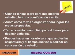 Cuando tengas claro para qué quieres
estudiar, haz una planificación escrita.
Anota cómo te vas a organizar para lograr las
metas propuestas.
Ten en cuenta cuánto tiempo real tienes para
dedicar cada día.
Puedes hacer un horario en el que anotes las
asignaturas y el tiempo que vas a dedicar en
cada sesión de estudio.
PAEUG-2014

ALGUNOS CONSEJOS

 