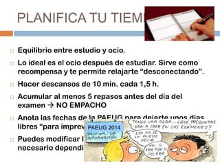 PLANIFICA TU TIEMPO










Equilibrio entre estudio y ocio.
Lo ideal es el ocio después de estudiar. Sirve como
recompensa y te permite relajarte “desconectando”.
Hacer descansos de 10 min. cada 1,5 h.
Acumular al menos 5 repasos antes del día del
examen  NO EMPACHO
Anota las fechas de la PAEUG para dejarte unos días
libres “para imprevistos”. 2014
PAEUG
Puedes modificar la planificación cuantas veces sea
necesario dependiendo de tus necesidades.

 