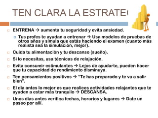 TEN CLARA LA ESTRATEGIA


ENTRENA  aumenta tu seguridad y evita ansiedad.


Tus profes te ayudan a entrenar  Usa modelos de pruebas de
otros años y simula que estás haciendo el examen (cuanto más
realista sea la simulación, mejor).



Cuida tu alimentación y tu descanso (sueño).



Si lo necesitas, usa técnicas de relajación.









Evita consumir estimulantes  Lejos de ayudarte, pueden hacer
que tu capacidad de rendimiento disminuya.
Ten pensamientos positivos  “Te has preparado y te va a salir
bien”.
El día antes lo mejor es que realices actividades relajantes que te
ayuden a estar más tranquilo  DESCANSA.
Unos días antes verifica fechas, horarios y lugares  Date un
paseo por allí.

 