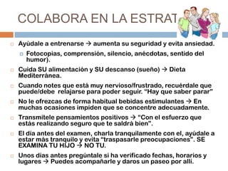 COLABORA EN LA ESTRATEGIA


Ayúdale a entrenarse  aumenta su seguridad y evita ansiedad.














Fotocopias, comprensión, silencio, anécdotas, sentido del
humor).

Cuida SU alimentación y SU descanso (sueño)  Dieta
Mediterránea.
Cuando notes que está muy nervioso/frustrado, recuérdale que
puede/debe relajarse para poder seguir. “Hay que saber parar”

No le ofrezcas de forma habitual bebidas estimulantes  En
muchas ocasiones impiden que se concentre adecuadamente.
Transmítele pensamientos positivos  “Con el esfuerzo que
estás realizando seguro que te saldrá bien”.
El día antes del examen, charla tranquilamente con el, ayúdale a
estar más tranquilo y evita “traspasarle preocupaciones”. SE
EXAMINA TU HIJO  NO TU.
Unos días antes pregúntale si ha verificado fechas, horarios y
lugares  Puedes acompañarle y daros un paseo por allí.

 