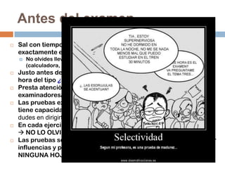 Antes del examen


Sal con tiempo, procura llegar puntual a las pruebas y sabiendo
exactamente el lugar donde se realizan.












No olvides llevar varios bolígrafos y el material específico
(calculadora, instrumentos de dibujo, diccionario, DNI, etc.).

Justo antes de entrar al examen, evita los comentarios de última
hora del tipo ¿Te sabes…? ¿Te has estudiado…?
Presta atención en todo momento a las indicaciones de los/las
examinadores/as.
Las pruebas exigen silencio absoluto; el Tribunal examinador
tiene capacidad legal para expulsar  Si tienes alguna pregunta no
dudes en dirigirte a ellos, pues están ahí para atenderte.
En cada ejercicio deberás presentar tu DNI y la hoja de matrícula
 NO LO OLVIDES.
Las pruebas son anónimas  igualdad de oportunidades  evitar
influencias y privilegios  NO DEBES PONER TU NOMBRE EN
NINGUNA HOJA.

 