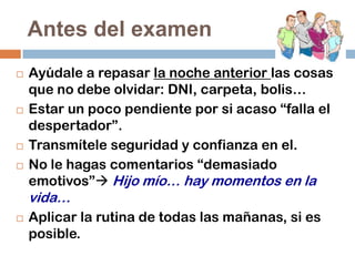 Antes del examen







Ayúdale a repasar la noche anterior las cosas
que no debe olvidar: DNI, carpeta, bolis…
Estar un poco pendiente por si acaso “falla el
despertador”.
Transmítele seguridad y confianza en el.
No le hagas comentarios “demasiado
emotivos” Hijo mío… hay momentos en la

vida…


Aplicar la rutina de todas las mañanas, si es
posible.

 