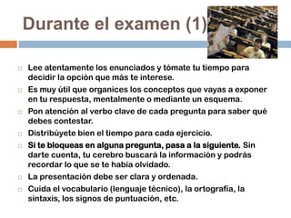 Durante el examen (1)












Lee atentamente los enunciados y tómate tu tiempo para
decidir la opción que más te interese.
Es muy útil que organices los conceptos que vayas a exponer
en tu respuesta, mentalmente o mediante un esquema.
Pon atención al verbo clave de cada pregunta para saber qué
debes contestar.
Distribúyete bien el tiempo para cada ejercicio.
Si te bloqueas en alguna pregunta, pasa a la siguiente. Sin
darte cuenta, tu cerebro buscará la información y podrás
recordar lo que se te había olvidado.
La presentación debe ser clara y ordenada.
Cuida el vocabulario (lenguaje técnico), la ortografía, la
sintaxis, los signos de puntuación, etc.

 