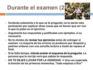 Durante el examen (2)










Contesta solamente a lo que se te pregunta; no te darán más
puntuación por explicar otras cosas que no tienen que ver con
lo que te piden en el ejercicio.
Argumenta tus respuestas y justifícalas con ejemplos, si es
necesario.
No te olvides de revisar tus ejercicios antes de entregar el
examen. La mayoría de los errores se producen por despiste y
podrían evitarse con una sencilla lectura a modo de repaso al
final.
Si te falta tiempo, intenta anotar el esquema de la pregunta. La
persona que lo corrija verá que sabías la respuesta.
NO TE DEJES LLEVAR POR LA ANSIEDAD  Una vez superada
la tensión de los primeros momentos, “todo empieza a fluir”

 