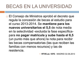 BECAS EN LA UNIVERSIDAD


El Consejo de Ministros aprobó el decreto que
regula la concesión de becas al estudio para
el curso 2013-2014. Se mantiene para los
nuevos universitarios el 5,5 de nota media
en la selectividad -excluida la fase específicapara no pagar matrícula y sube hasta el 6,5
(un punto más que ahora) la nota para recibir
las becas compensatorias (las que reciben las
familias con menos recursos) y las de
residencia.
 RTVE.es / EFE - MADRID 02.08.2013

 