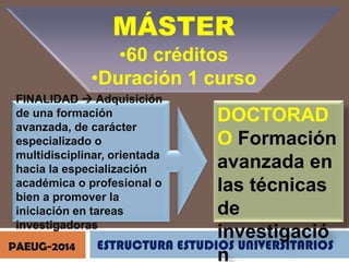 MÁSTER
•60 créditos
•Duración 1 curso
FINALIDAD  Adquisición
de una formación
avanzada, de carácter
especializado o
multidisciplinar, orientada
hacia la especialización
académica o profesional o
bien a promover la
iniciación en tareas
investigadoras
PAEUG-2014

DOCTORAD
O Formación
avanzada en
las técnicas
de
investigació
ESTRUCTURA ESTUDIOS UNIVERSITARIOS
n

 