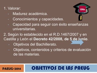 1. Valorar:
• Madurez académica.
• Conocimientos y capacidades.
• Capacidad para seguir con éxito enseñanzas
universitarias.
2. Según lo establecido en el R.D.1467/2007 y en
Castilla y León el Decreto 42/2008, de 5 de junio.
• Objetivos del Bachillerato.
• Objetivos, contenidos y criterios de evaluación
de las materias.

PAEUG-2014

OBJETIVOS DE LAS PAEUG

 