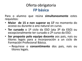 Oferta obrigatoria
FP básica
Para o alumno que reúna simultaneamente estes
requisitos:
• Maior de 15 e non superar os 17 no momento do
acceso ou durante o ano natural en curso.
• Ter cursado o 1º ciclo da ESO (ata 3º da ESO) ou
excepcionalmente ter cursado o 2º curso da ESO.
• Ser proposto polo equipo docente aos pais, nais ou
titores legais para a incorporación a un ciclo de
Formación Profesional Básica.
– Requírese o consentimento dos pais, nais ou
titores legais.
 