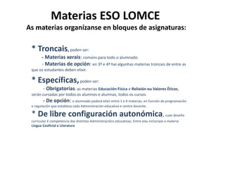 Materias ESO LOMCE
As materias organízanse en bloques de asignaturas:
* Troncais, poden ser:
- Materias xerais: comúns para todo o alumnado.
- Materias de opción: en 3º e 4º hai algunhas materias troncais de entre as
que os estudantes deben elixir.
* Específicas,poden ser:
- Obrigatorias: as materias Educación Física e Relixión ou Valores Éticos,
serán cursadas por todos os alumnos e alumnas, todos os cursos.
- De opción: o alumnado poderá elixir entre 1 e 4 materias, en función da programación
e regulación que estableza cada Administración educativa e centro docente.
* De libre configuración autonómica, cuxo deseño
curricular é competencia das distintas Administracións educativas. Entre elas incluirase a materia
Lingua Cooficial e Literatura
 