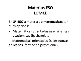 Materias ESO
LOMCE
En 3º ESO a materia de matemáticas ten
dúas opcións:
- Matemáticas orientadas ás ensinanzas
académicas (bacharelato)
- Matemáticas orientadas ás ensinanzas
aplicadas (formación profesional).
 