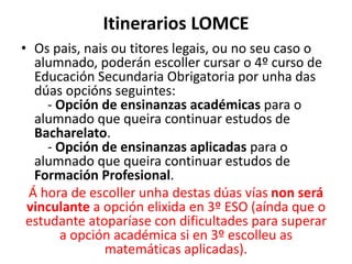 Itinerarios LOMCE
• Os pais, nais ou titores legais, ou no seu caso o
alumnado, poderán escoller cursar o 4º curso de
Educación Secundaria Obrigatoria por unha das
dúas opcións seguintes:
- Opción de ensinanzas académicas para o
alumnado que queira continuar estudos de
Bacharelato.
- Opción de ensinanzas aplicadas para o
alumnado que queira continuar estudos de
Formación Profesional.
Á hora de escoller unha destas dúas vías non será
vinculante a opción elixida en 3º ESO (aínda que o
estudante atoparíase con dificultades para superar
a opción académica si en 3º escolleu as
matemáticas aplicadas).
 