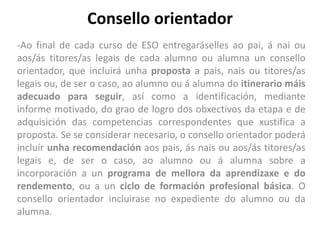 Consello orientador
-Ao final de cada curso de ESO entregaráselles ao pai, á nai ou
aos/ás titores/as legais de cada alumno ou alumna un consello
orientador, que incluirá unha proposta a pais, nais ou titores/as
legais ou, de ser o caso, ao alumno ou á alumna do itinerario máis
adecuado para seguir, así como a identificación, mediante
informe motivado, do grao de logro dos obxectivos da etapa e de
adquisición das competencias correspondentes que xustifica a
proposta. Se se considerar necesario, o consello orientador poderá
incluír unha recomendación aos pais, ás nais ou aos/ás titores/as
legais e, de ser o caso, ao alumno ou á alumna sobre a
incorporación a un programa de mellora da aprendizaxe e do
rendemento, ou a un ciclo de formación profesional básica. O
consello orientador incluirase no expediente do alumno ou da
alumna.
 