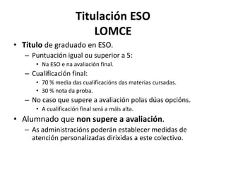 Titulación ESO
LOMCE
• Título de graduado en ESO.
– Puntuación igual ou superior a 5:
• Na ESO e na avaliación final.
– Cualificación final:
• 70 % media das cualificacións das materias cursadas.
• 30 % nota da proba.
– No caso que supere a avaliación polas dúas opcións.
• A cualificación final será a máis alta.
• Alumnado que non supere a avaliación.
– As administracións poderán establecer medidas de
atención personalizadas dirixidas a este colectivo.
 