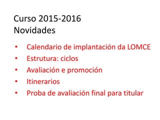 Curso 2015-2016
Novidades
• Calendario de implantación da LOMCE
• Estrutura: ciclos
• Avaliación e promoción
• Itinerarios
• Proba de avaliación final para titular
 