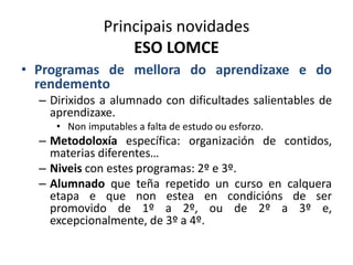 Principais novidades
ESO LOMCE
• Programas de mellora do aprendizaxe e do
rendemento
– Dirixidos a alumnado con dificultades salientables de
aprendizaxe.
• Non imputables a falta de estudo ou esforzo.
– Metodoloxía específica: organización de contidos,
materias diferentes…
– Niveis con estes programas: 2º e 3º.
– Alumnado que teña repetido un curso en calquera
etapa e que non estea en condicións de ser
promovido de 1º a 2º, ou de 2º a 3º e,
excepcionalmente, de 3º a 4º.
 