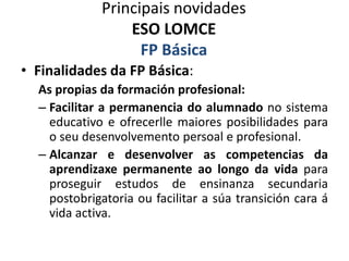 Principais novidades
ESO LOMCE
FP Básica
• Finalidades da FP Básica:
As propias da formación profesional:
– Facilitar a permanencia do alumnado no sistema
educativo e ofrecerlle maiores posibilidades para
o seu desenvolvemento persoal e profesional.
– Alcanzar e desenvolver as competencias da
aprendizaxe permanente ao longo da vida para
proseguir estudos de ensinanza secundaria
postobrigatoria ou facilitar a súa transición cara á
vida activa.
 