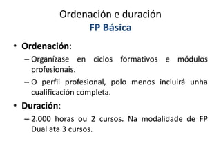 Ordenación e duración
FP Básica
• Ordenación:
– Organízase en ciclos formativos e módulos
profesionais.
– O perfil profesional, polo menos incluirá unha
cualificación completa.
• Duración:
– 2.000 horas ou 2 cursos. Na modalidade de FP
Dual ata 3 cursos.
 