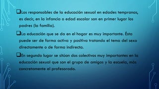 Los responsables de la educación sexual en edades tempranas,
es decir, en la infancia o edad escolar son en primer lugar los
padres (la familia).
La educación que se da en el hogar es muy importante. Ésta
puede ser de forma activa y positiva tratando el tema del sexo
directamente o de forma indirecta.
En segundo lugar se sitúan dos colectivos muy importantes en la
educación sexual que son el grupo de amigos y la escuela, más
concretamente el profesorado.
 