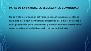 PAPEL DE LA FAMILIA, LA ESCUELA Y LA COMUNIDAD
No se trata de organizar actividades educativas para ejercitar el
sexo, sino de dirigir la influencias educativas del adulto, quien debe
estar preparado para comprender y atender cuidadosamente cada
nueva manifestación del desarrollo psicosexual del niño.
 