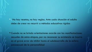 • . No hay recetas, no hay reglas. Ante cada situación el adulto
debe de crear no recurrir a métodos educativos rígidos
• Cuando no se brinda orientaciones acorde con las manifestaciones
sexuales de estas etapas, por no reconocer su existencia se incurre
en el grave error de inhibir hasta el subdesarrollo de la esfera
psicosexual de la personalidad
 