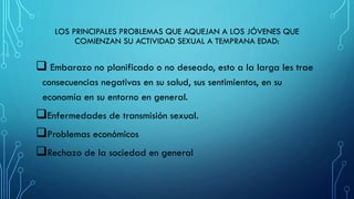 LOS PRINCIPALES PROBLEMAS QUE AQUEJAN A LOS JÓVENES QUE
COMIENZAN SU ACTIVIDAD SEXUAL A TEMPRANA EDAD:
 Embarazo no planificado o no deseado, esto a la larga les trae
consecuencias negativas en su salud, sus sentimientos, en su
economía en su entorno en general.
Enfermedades de transmisión sexual.
Problemas económicos
Rechazo de la sociedad en general
 
