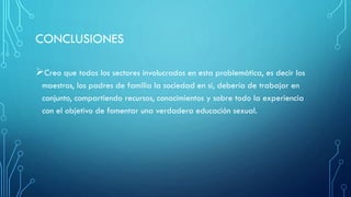 CONCLUSIONES
Creo que todos los sectores involucrados en esta problemática, es decir los
maestros, los padres de familia la sociedad en si, debería de trabajar en
conjunto, compartiendo recursos, conocimientos y sobre todo la experiencia
con el objetivo de fomentar una verdadera educación sexual.
 