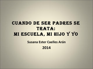 CUANDO DE SER PADRES SE
TRATA:
mi ESCUELA, mi hijO y yO
Susana Ester Caelles Arán
2014
 