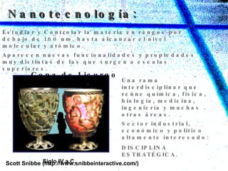 Nanotecnología: Aparecen nuevas funcionalidades y propiedades muy distintas de las que surgen a escalas superiores. Scott Snibbe (http://www.snibbeinteractive.com/) Estudiar y Controlar la materia en rangos por debajo de 100 nm, hasta alcanzar el nivel molecular y atómico. Una rama interdisciplinar que reúne química, física, biología, medicina, ingeniería y muchas otras áreas.   Siglo IV a.C. Copa de Licurgo Sector industrial, económico y político altamente interesado:  DISCIPLINA ESTRATÉGICA. 