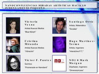 NANOCONFLUENCIAS:MIRADAS ARTÍSTICAS HACIA LO INMENSAMENTE PEQUEÑO Victoria Vesna Artista Nuevos Medios “ Blue Morph” Cristina Miranda Artista Nuevos Medios “ Vibración” Victor F. Puntes Químico “ Promenade en Nanoland” Santiago Ortiz Artista, Matemático “ Escalas” Hugo Martínez-Tormo Artista, Ingeniero “ Interactive P.T.” NO2 +  Mark Morgan Diseñador, Ingeniero “ DimensionLess” 
