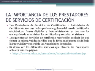 LA IMPORTANCIA DE LOS PRESTADORES DE SERVICIOS DE CERTIFICACIÓN Los Prestadores de Servicios de Certificación o Autoridades de Certificación son una de las piedras angulares del uso de certificados electrónicos, firmas digitales y E-Administración ya que son los encargados de suministrar los certificados y securizar el sistema. Los que prestan servicios de certificado reconocido, es decir los que tienen la misma validez jurídica que la firma manuscrita están bajo la supervisión y control de las Autoridades Españolas. Si desea ver los diferentes servicios que ofrecen los Prestadores actuales visite la página: https://www11.mityc.es/prestadores/busquedaPrestadores.jsp 