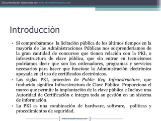 Introducción Si comprobáramos  la licitación pública de los últimos tiempos en la mayoría de las Administraciones Públicas nos sorprenderíamos de la gran cantidad de concursos que tienen relación con la PKI, o infraestructura de clave pública, que sin entrar en tecnicismos podríamos decir que son los ordenadores, programas y servicios necesarios para hacer que funcione la Administración electrónica apoyada en el uso de certificados electrónicos. Las siglas PKI, proceden de  Public Key Infraestructure , que traducido significa Infraestructura de Clave Pública. Proporciona el marco que permite la implantación de la clave pública e Incluye una Autoridad de Certificación e integra toda su gestión en un sistema de información. La PKI es una combinación de hardware, software,  políticas y procedimientos de seguridad. 