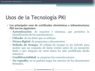 Usos de la Tecnología PKI Los principales usos de certificados electrónicos e infraestructuras PKI son los siguientes: Autenticación : de usuarios y sistemas, que permiten la identificación de los interlocutores. Cifrado : de los datos que se utilizan. Firma digital : de programas y documentos. Sellado de tiempo : El sellado de tiempo es un método para probar que un conjunto de datos existió antes de un momento dado y que ninguno de estos datos ha sido modificado desde entonces. Confidencialidad : se aseguran las comunicaciones. No repudio : no se podrán negar las autorías de los documentos firmados. 
