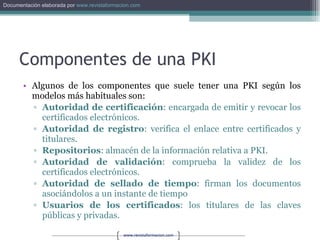Componentes de una PKI Algunos de los componentes que suele tener una PKI según los modelos más habituales son: Autoridad de certificación : encargada de emitir y revocar los certificados electrónicos. Autoridad de registro : verifica el enlace entre certificados y titulares. Repositorios : almacén de la información relativa a PKI. Autoridad de validación : comprueba la validez de los certificados electrónicos. Autoridad de sellado de tiempo : firman los documentos asociándolos a un instante de tiempo Usuarios de los certificados : los titulares de las claves públicas y privadas. 