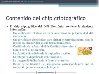 Contenido del chip criptográfico El chip criptográfico del DNI Electrónico contiene la siguiente información:  Un certificado electrónico para autenticar la personalidad del ciudadano. Un certificado electrónico para firmar electrónicamente, con la misma validez jurídica que la firma manuscrita. Certificado de la Autoridad de Certificación emisora. Claves para su utilización. La plantilla biométrica de la impresión dactilar. La fotografía digitalizada del ciudadano. La imagen digitalizada de la firma manuscrita. Datos de la filiación del ciudadano, correspondientes con el contenido personalizado en la tarjeta. 