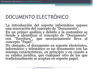 DOCUMENTO ELECTRÓNICO La introducción del soporte informático supuso una renovación del concepto de “Documento”.  En un primer análisis y debido a la costumbre se tiende a identificar el concepto de “Documento” con “Escritura”, que necesariamente lleva al concepto “Papel”.  No obstante, el documento en soporte electrónico, informático y telemático es un documento con las mismas características, en principio y en cuanto a su validez jurídica, que cualquier otro de los que tradicionalmente se aceptan en soporte papel. 