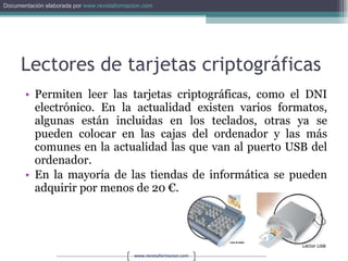 Lectores de tarjetas criptográficas Permiten leer las tarjetas criptográficas, como el DNI electrónico. En la actualidad existen varios formatos, algunas están incluidas en los teclados, otras ya se pueden colocar en las cajas del ordenador y las más comunes en la actualidad las que van al puerto USB del ordenador. En la mayoría de las tiendas de informática se pueden adquirir por menos de 20 €. 